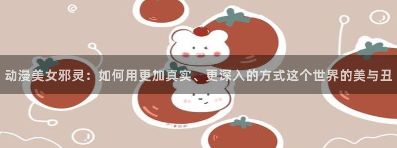 3d动漫旧里番：动漫美女邪灵：如何用更加真实、更深入的方式这个世界的美与丑